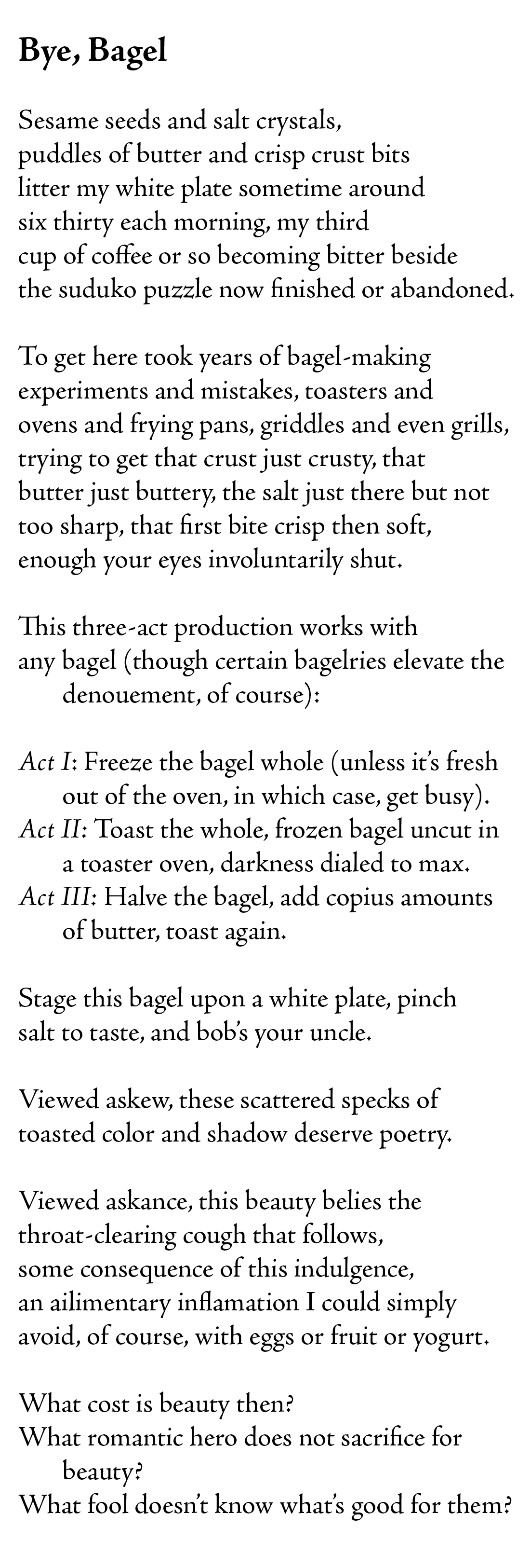 Bye, Bagel

Sesame seeds and salt crystals,
puddles of butter and crisp crust bits
litter my white plate sometime around
six thirty each morning, my third 
cup of coffee or so becoming bitter beside
the suduko puzzle now finished or abandoned. 

To get here took years of bagel-making
experiments and mistakes, toasters and
ovens and frying pans, griddles and even grills, 
trying to get that crust just crusty, that
butter just buttery, the salt just there but not 
too sharp, that first bite crisp then soft, 
enough your eyes involuntarily shut.

This three-act production works with 
any bagel (though certain bagelries elevate the denouement, of course): 

Act I: Freeze the bagel whole (unless it’s fresh out of the oven, in which case, get busy). 
Act II: Toast the whole, frozen bagel uncut in a toaster oven, darkness dialed to max.
Act III: Halve the bagel, add copius amounts of butter, toast again.

Stage this bagel upon a white plate, pinch 
salt to taste, and bob’s your uncle. 

Viewed askew, these scattered specks of 
toasted color and shadow deserve poetry. 

Viewed askance, this beauty belies the 
throat-clearing cough that follows,
some consequence of this indulgence,
an ailimentary inflamation I could simply
avoid, of course, with eggs or fruit or yogurt.

What cost is beauty then?
What romantic hero does not sacrifice for beauty?
What fool doesn’t know what’s good for them?  