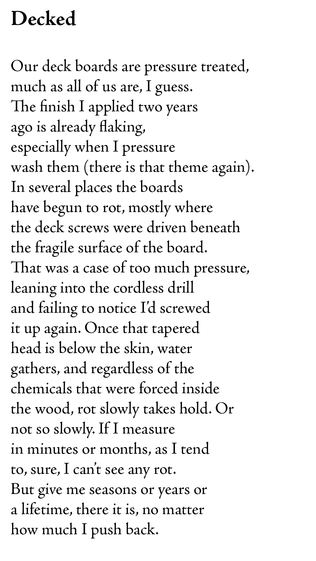 Decked

Our deck boards are pressure treated,
much as all of us are, I guess.
The finish I applied two years
ago is already flaking,
especially when I pressure
wash them (there is that theme again).
In several places the boards
have begun to rot, mostly where
the deck screws were driven beneath
the fragile surface of the board.
That was a case of too much pressure,
leaning into the cordless drill
and failing to notice I’d screwed
it up again. Once that tapered
head is below the skin, water
gathers, and regardless of the
chemicals that were forced inside
the wood, rot slowly takes hold. Or 
not so slowly. If I measure
in minutes or months, as I tend
to, sure, I can’t see any rot. 
But give me seasons or years or
a lifetime, there it is, no matter
how much I push back.