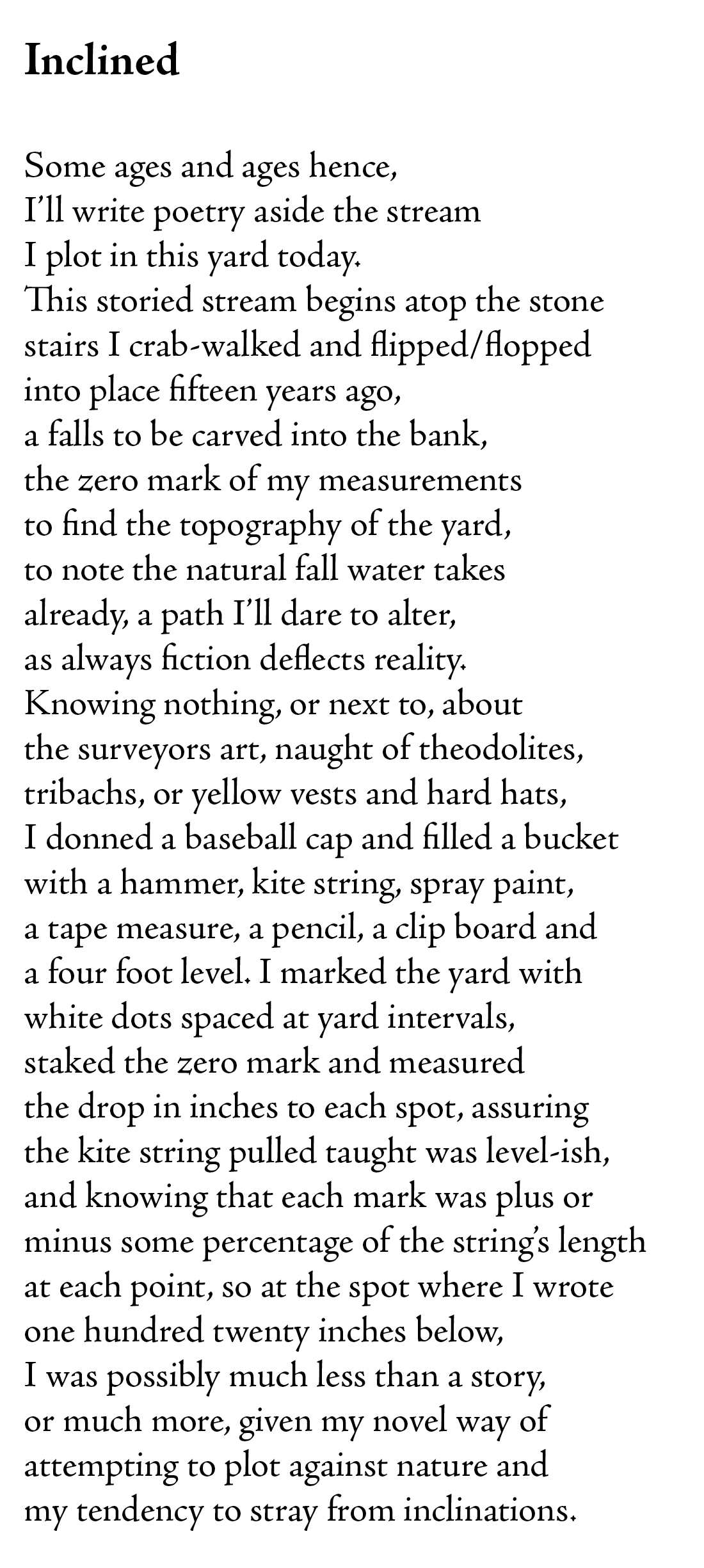 Inclined

Some ages and ages hence,
I’ll write poetry aside the stream
I plot in this yard today.
This storied stream begins atop the stone
stairs I crab-walked and flipped/flopped
into place fifteen years ago,
a falls to be carved into the bank,
the zero mark of my measurements
to find the topography of the yard,
to note the natural fall water takes
already, a path I’ll dare to alter,
as always fiction deflects reality. 
Knowing nothing, or next to, about
the surveyors art, naught of theodolites,
tribachs, or yellow vests and hard hats,
I donned a baseball cap and filled a bucket
with a hammer, kite string, spray paint, 
a tape measure, a pencil, a clip board and
a four foot level. I marked the yard with 
white dots spaced at yard intervals, 
staked the zero mark and measured
the drop in inches to each spot, assuring
the kite string pulled taught was level-ish, 
and knowing that each mark was plus or 
minus some percentage of the string’s length
at each point, so at the spot where I wrote
one hundred twenty inches below, 
I was possibly much less than a story, 
or much more, given my novel way of 
attempting to plot against nature and
my tendency to stray from inclinations.