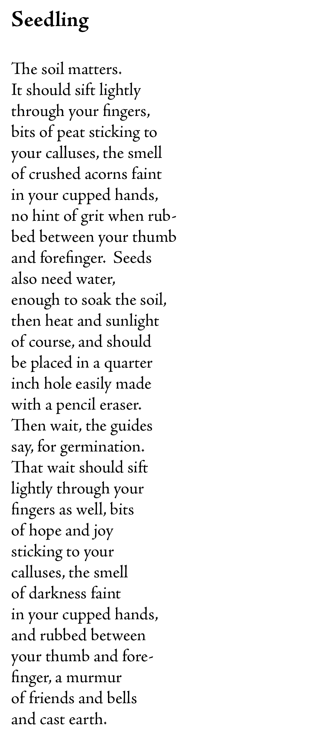 Seedling

The soil matters. 
It should sift lightly 
through your fingers,
bits of peat sticking to 
your calluses, the smell
of crushed acorns faint 
in your cupped hands,
no hint of grit when rub-
bed between your thumb 
and forefinger.  Seeds
also need water, 
enough to soak the soil, 
then heat and sunlight
of course, and should
be placed in a quarter 
inch hole easily made
with a pencil eraser.
Then wait, the guides
say, for germination.
That wait should sift
lightly through your 
fingers as well, bits
of hope and joy
sticking to your
calluses, the smell
of darkness faint
in your cupped hands,
and rubbed between
your thumb and fore-
finger, a murmur 
of friends and bells
and cast earth.    