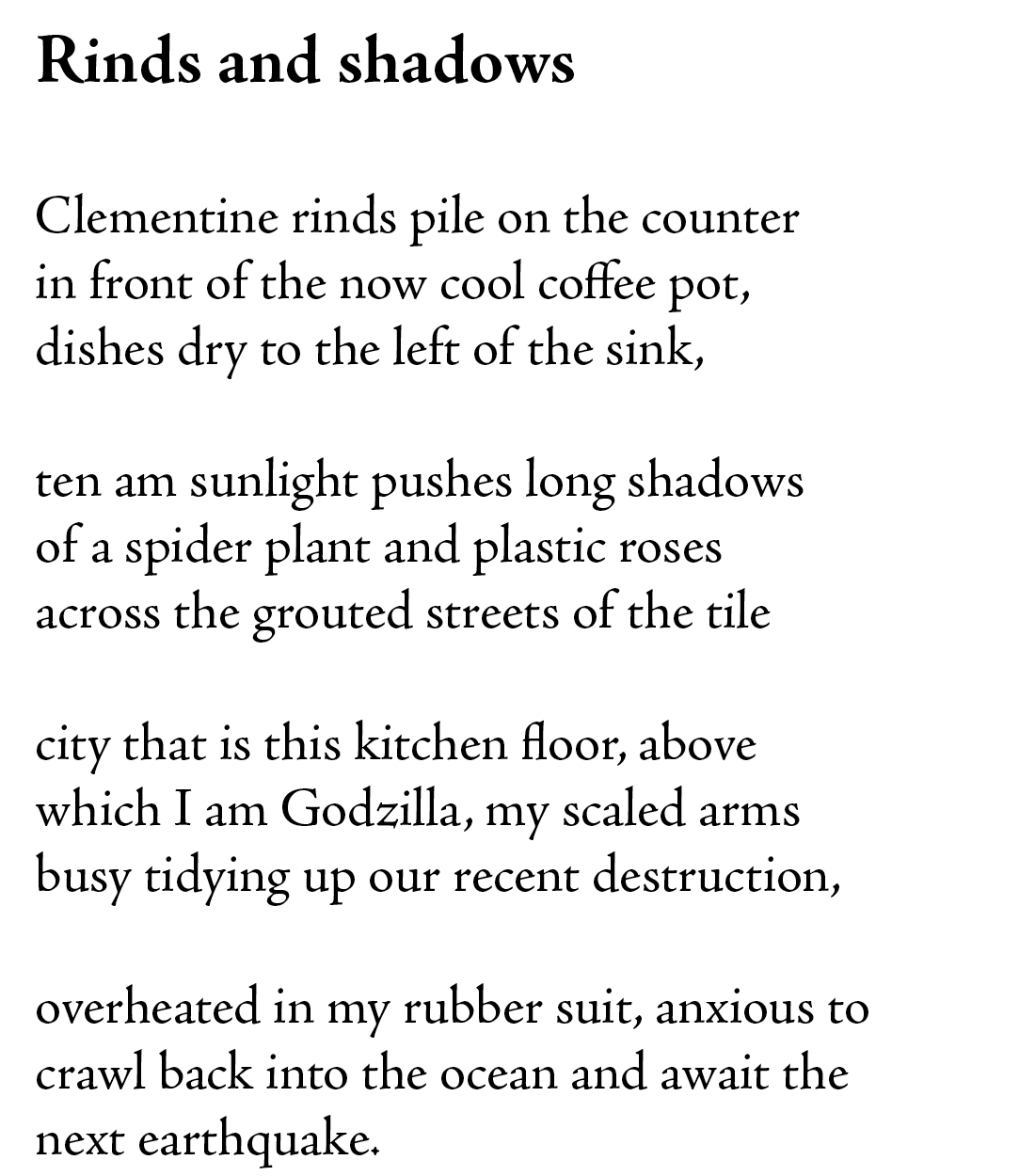 Rinds and shadows

Clementine rinds pile on the counter
in front of the now cool coffee pot,
dishes dry to the left of the sink,

ten am sunlight pushes long shadows
of a spider plant and plastic roses
across the grouted streets of the tile 

city that is this kitchen floor, above 
which I am Godzilla, my scaled arms 
busy tidying up our recent destruction, 

overheated in my rubber suit, anxious to 
crawl back into the ocean and await the 
next earthquake. 
