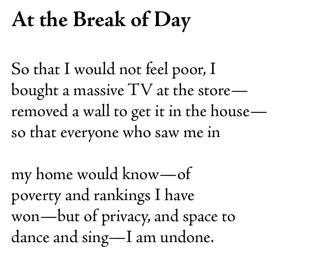 At the Break of Day

So that I would not feel poor, I 
bought a massive tv at the store—
removed a wall to get it in the house—
so that everyone who saw me in

my home would know—of 
poverty and rankings I have 
won—but of privacy, and space to 
dance and sing—I am undone.
