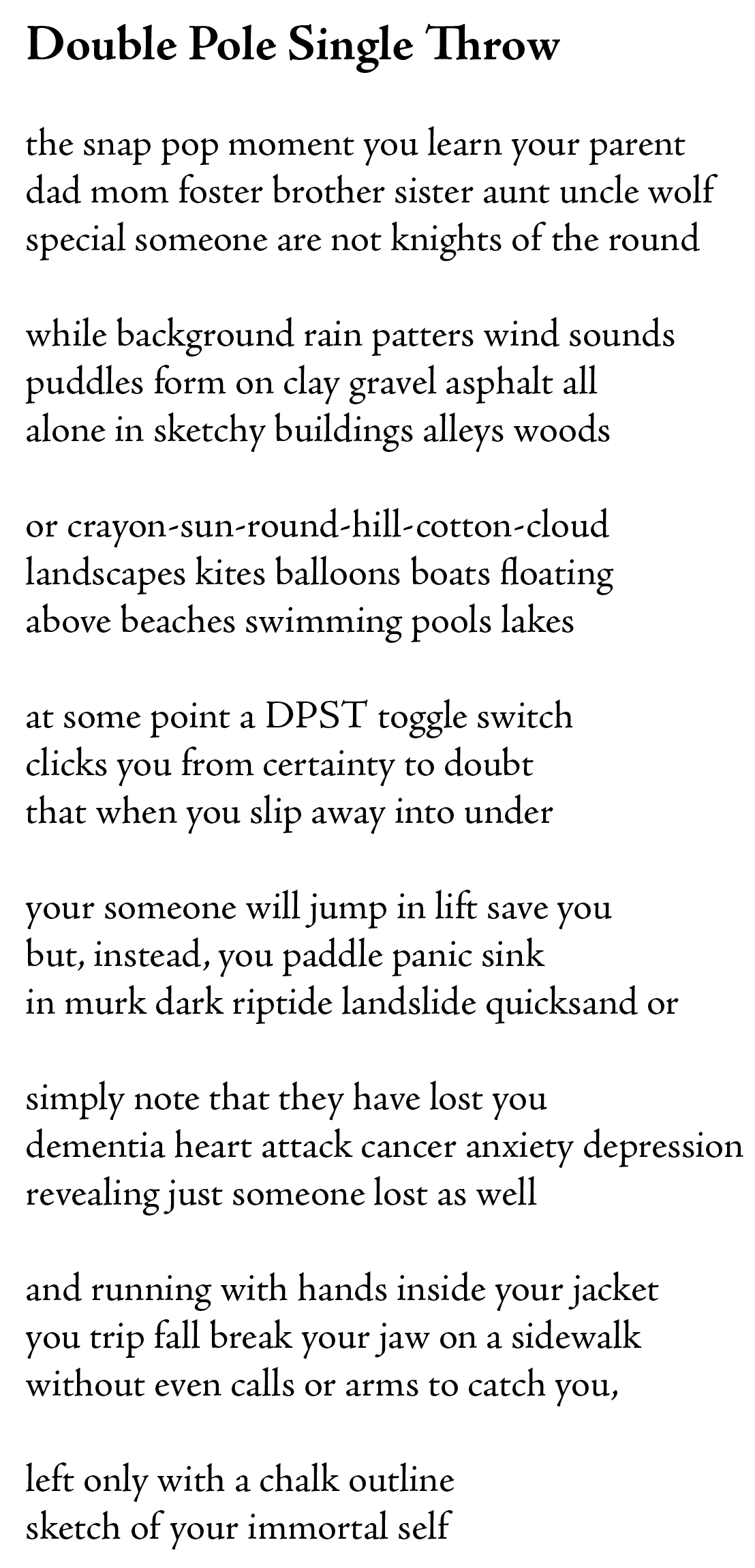 this poem: 

double pole single throw

the snap pop moment you learn your parent 
dad mom foster brother sister aunt uncle wolf
special someone are not knights of the round

while background rain patters wind sounds
puddles form on clay gravel asphalt all
alone in sketchy buildings alleys woods

or crayon-sun-round-hill-cotton-cloud
landscapes kites balloons boats floating 
above beaches swimming pools lakes

at some point a DPST toggle switch
clicks you from certainty to doubt
that when you slip away into under 

your someone will jump in lift save you
but, instead, you paddle panic sink
in murk dark riptide landslide quicksand or

simply note that they have lost you
dementia heart attack cancer anxiety depression
revealing just someone lost as well

and running with hands inside your jacket
you trip fall break your jaw on a sidewalk
without even calls or arms to catch you,

left only with a chalk outline 
sketch of your immortal self

