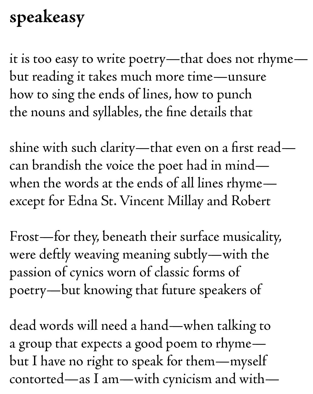 it is too easy to write poetry—that does not rhyme—
but reading it takes much more time—unsure
how to sing the ends of lines, how to punch
the nouns and syllables, the fine details that
 
shine with such clarity—that even on a first read—
can brandish the voice the poet had in mind—
when the words at the ends of all lines rhyme—
except for Edna St. Vincent Millay and Robert

Frost—for they, beneath their surface musicality,
were deftly weaving meaning subtly—with the
passion of cynics worn of classic forms of 
poetry—but knowing that future speakers of 

dead words will need a hand—when talking to
a group that expects a good poem to rhyme—
but I have no right to speak for them—myself
contorted—as I am—with cynicism and with—
